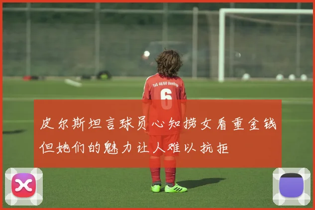 皮尔斯坦言球员心知捞女看重金钱但她们的魅力让人难以抗拒