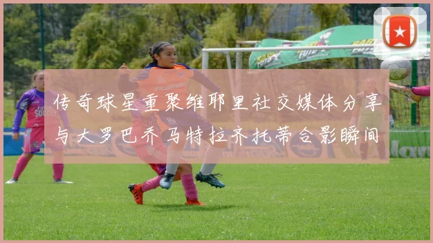 传奇球星重聚维耶里社交媒体分享与大罗巴乔马特拉齐托蒂合影瞬间