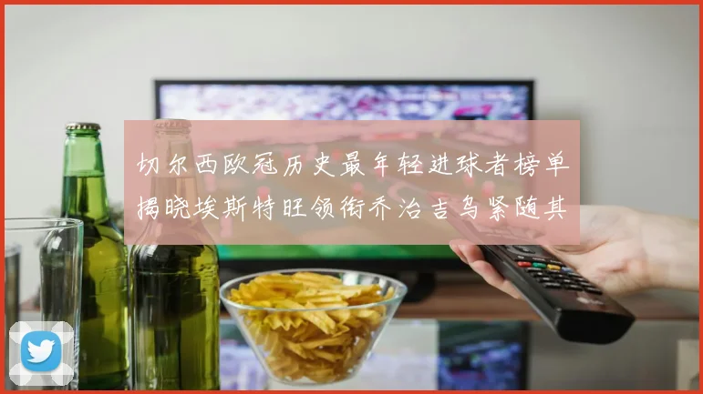 切尔西欧冠历史最年轻进球者榜单揭晓埃斯特旺领衔乔治吉乌紧随其后