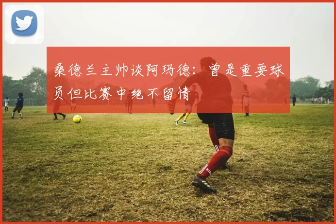桑德兰主帅谈阿玛德：曾是重要球员但比赛中绝不留情