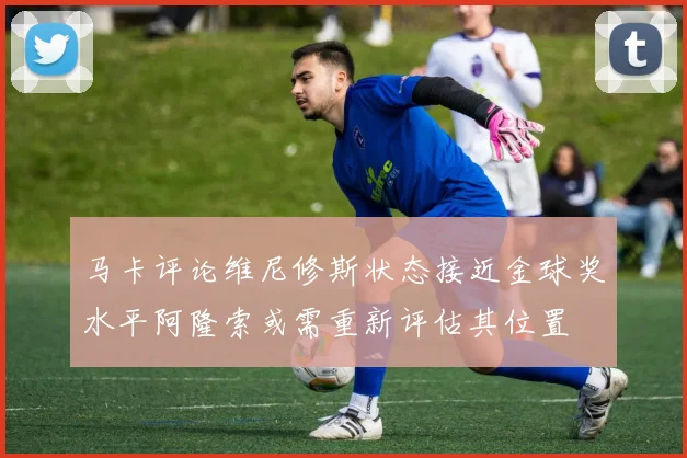 马卡评论维尼修斯状态接近金球奖水平阿隆索或需重新评估其位置