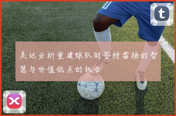美记分析重建球队时签特雷杨的智慧与价值低点的机会