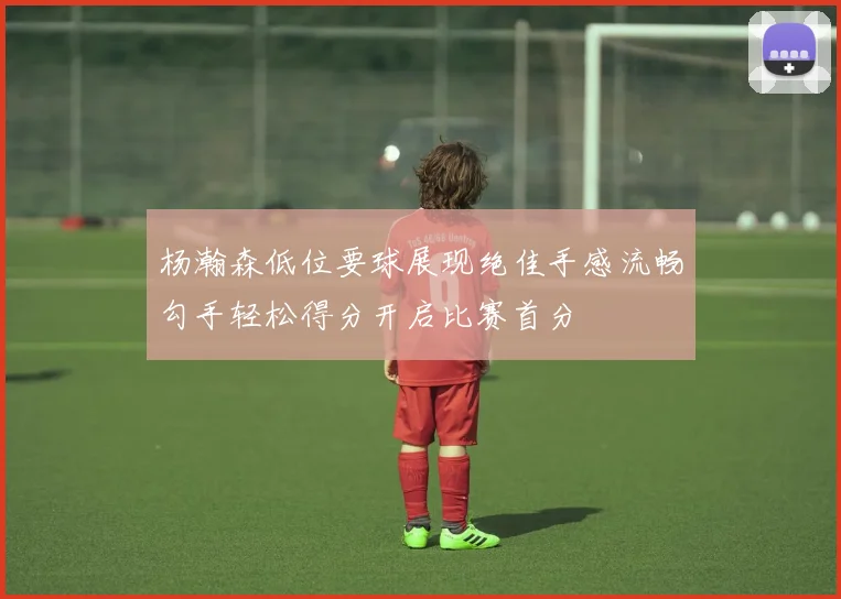 杨瀚森低位要球展现绝佳手感流畅勾手轻松得分开启比赛首分