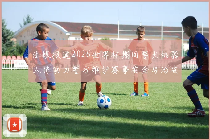 法媒报道2026世界杯期间警犬机器人将助力警方维护赛事安全与治安