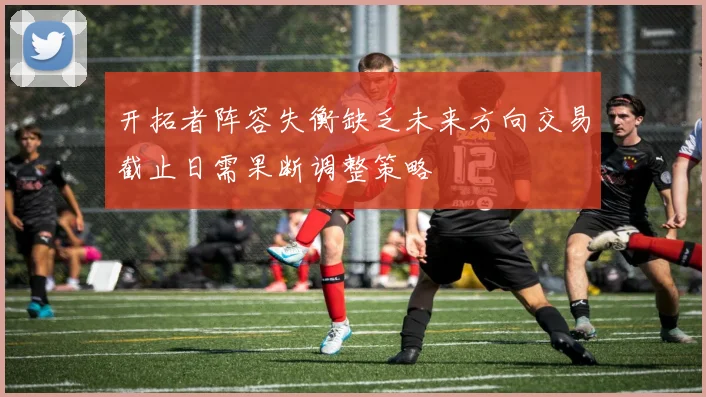 开拓者阵容失衡缺乏未来方向交易截止日需果断调整策略
