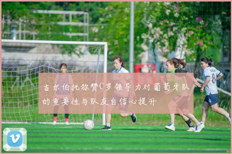吉尔伯托称赞C罗领导力对葡萄牙队的重要性与队友自信心提升