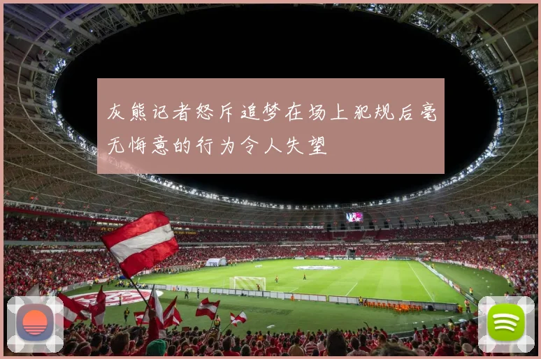 灰熊记者怒斥追梦在场上犯规后毫无悔意的行为令人失望