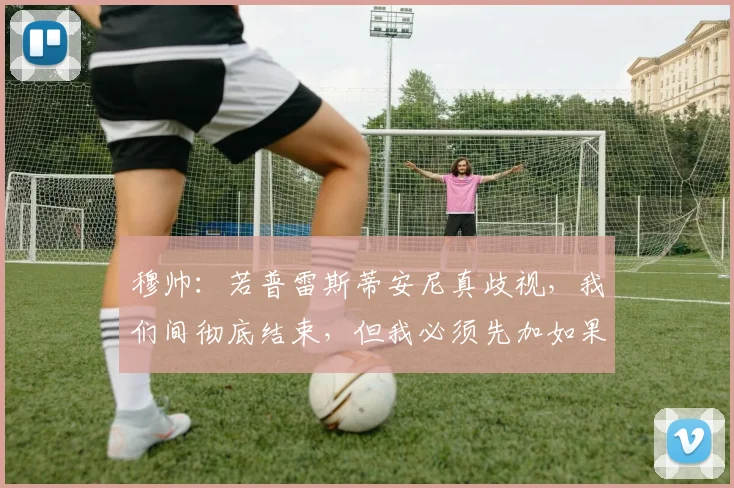 穆帅：若普雷斯蒂安尼真歧视，我们间彻底结束，但我必须先加如果