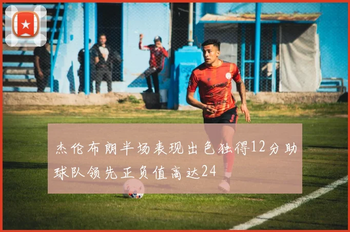 杰伦布朗半场表现出色独得12分助球队领先正负值高达24