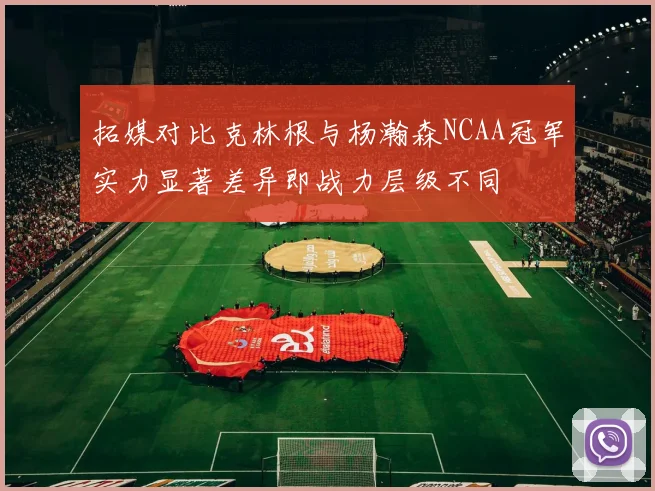 拓媒对比克林根与杨瀚森NCAA冠军实力显著差异即战力层级不同