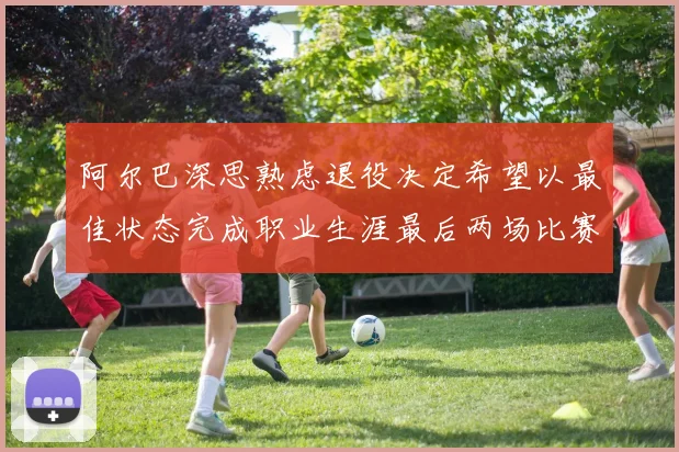 阿尔巴深思熟虑退役决定希望以最佳状态完成职业生涯最后两场比赛