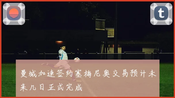 曼城加速签约塞梅尼奥交易预计未来几日正式完成