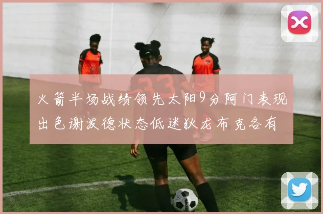 火箭半场战绩领先太阳9分阿门表现出色谢泼德状态低迷狄龙布克各有贡献