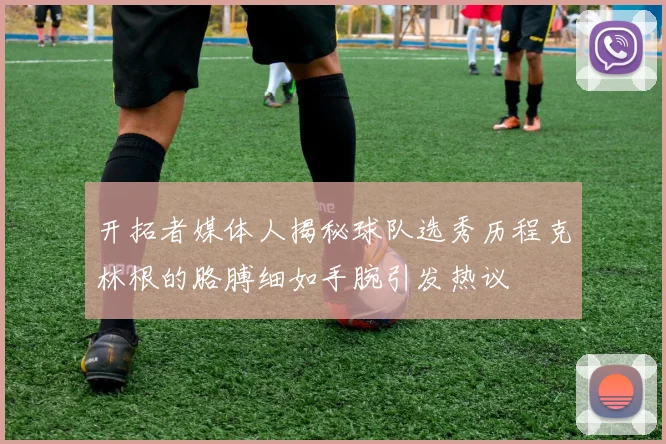 开拓者媒体人揭秘球队选秀历程克林根的胳膊细如手腕引发热议